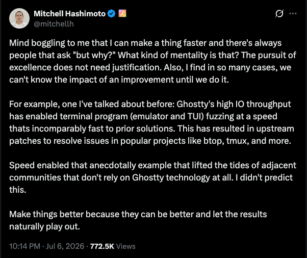 Mind boggling to me that I can make a thing faster and there&rsquo;s always people that ask &ldquo;but why?&rdquo; What kind of mentality is that? The pursuit of excellence does not need justification. Also, I find in so many cases, we can&rsquo;t know the impact of an improvement until we do it. For example, one I&rsquo;ve talked about before: Ghostty&rsquo;s high IO throughput has enabled terminal program (emulator and TUI) fuzzing at a speed thats incomparably fast to prior solutions. This has resulted in upstream patches to resolve issues in popular projects like btop, tmux, and more. Speed enabled that anecdotally example that lifted the tides of adjacent communities that don&rsquo;t rely on Ghostty technology at all. I didn&rsquo;t predict this. Make things better because they can be better and let the results naturally play out.