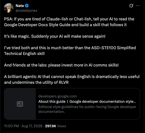 PSA: If you are tired of Claude-lish or Chat-lish, tell your AI to read the Google Developer Docs Style Guide and build a skill that follows it It’s like magic. Suddenly your AI will make sense again! I’ve tried both and this is much better than the ASD-STE100 Simplified Technical English skill And friends at the labs: please invest more in AI comms skills! A brilliant agentic AI that cannot speak English is dramatically less useful and undermines the utility of RLVR